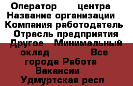 Оператор call-центра › Название организации ­ Компания-работодатель › Отрасль предприятия ­ Другое › Минимальный оклад ­ 15 000 - Все города Работа » Вакансии   . Удмуртская респ.,Сарапул г.